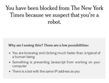 screenshot of text:   You have been blocked from The New York Times because we suspect that you're a robot. Why am I seeing this? There are a few possibilities:      You are browsing and clicking much faster than is typical of a human being     Something is preventing Javascript from working on your computer     There is a bot with the same IP address as you