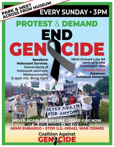 Publicity flyer for weekly protest
=========================
Background photo: Protesters with signs including "Never Again for Anyone"

Top: [medium size text] EVERY SUNDAY - 3PM

Center: [large text] 
Protest and Demand
End Genocide

Left: [smaller text]
Speakers:
Holocaust Survivor
Descendants of Holocaust survivors
Nakba survivors 

Open mic.
Bring signs 

Right: [smaller text]
28145 Orchard Lake Rd
north of 12 Mile
Farmington Hills
Across from Zekelman Holocaust Museum 
Park and meet across from Museum 

Bottom: [medium text]
Never Again for Anyone *  Cease-fire Now
Not In Our Names * No to AIPAC 
Arms Embargo * Stop U.S. - Israel War Crimes 

[larger text] Coalition Against Genocide 
